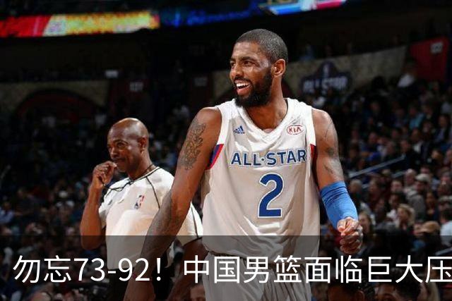 勿忘73-92！中国男篮面临巨大压力，三人角色至关重要