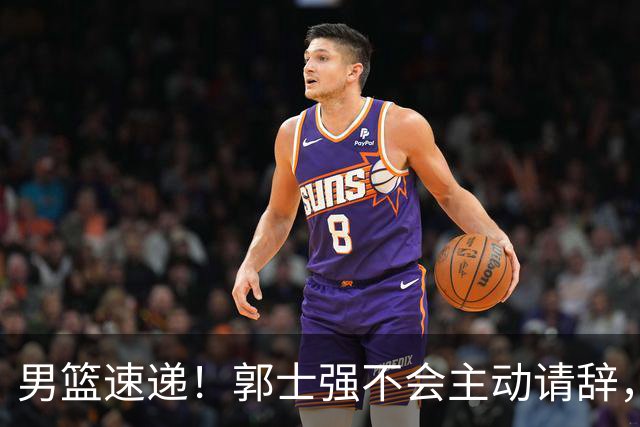 男篮速递！郭士强不会主动请辞，崔永熙承认打不过，胡明轩深夜发声